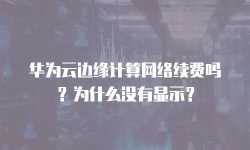 华为云边缘计算网络续费吗？为什么没有显示？