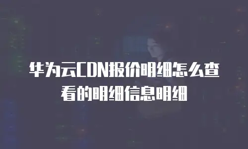 华为云CDN报价明细怎么查看的明细信息明细