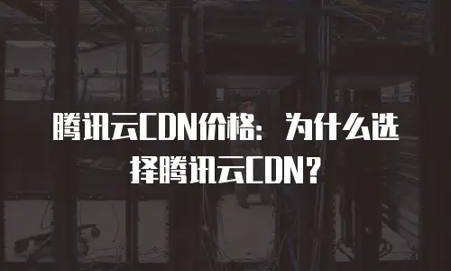 腾讯云CDN价格：为什么选择腾讯云CDN？
