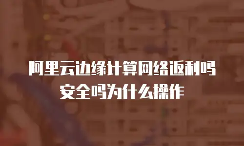 阿里云边缘计算网络返利吗安全吗为什么操作