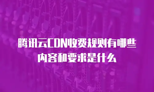 腾讯云CDN收费规则有哪些内容和要求是什么