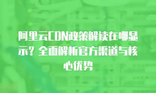 阿里云CDN政策解读在哪显示？全面解析官方渠道与核心优势