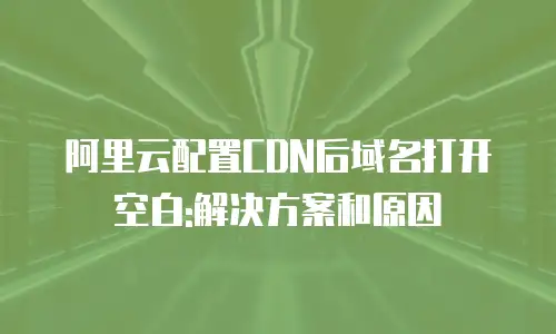 阿里云配置CDN后域名打开空白:解决方案和原因
