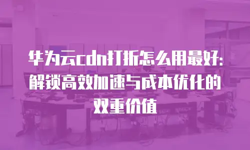 华为云cdn打折怎么用最好：解锁高效加速与成本优化的双重价值