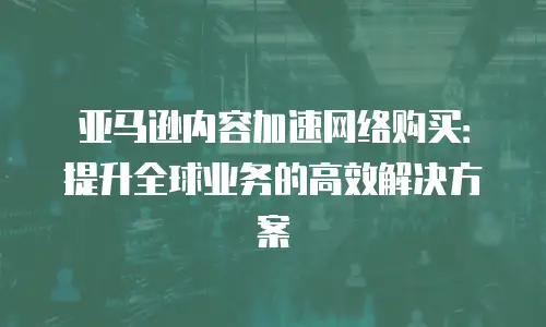 亚马逊内容加速网络购买：提升全球业务的高效解决方案