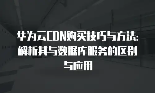 华为云CDN购买技巧与方法：解析其与数据库服务的区别与应用