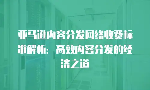 亚马逊内容分发网络收费标准解析：高效内容分发的经济之道