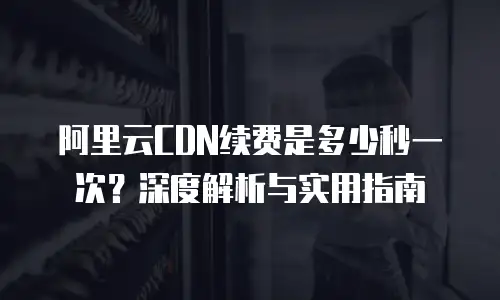 阿里云CDN续费是多少秒一次？深度解析与实用指南