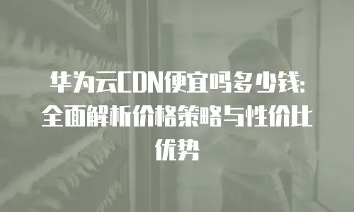 华为云CDN便宜吗多少钱：全面解析价格策略与性价比优势