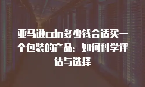 亚马逊cdn多少钱合适买一个包装的产品：如何科学评估与选择