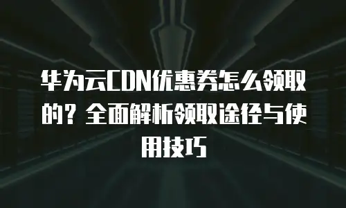 华为云CDN优惠券怎么领取的？全面解析领取途径与使用技巧