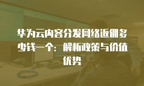 华为云内容分发网络返佣多少钱一个：解析政策与价值优势