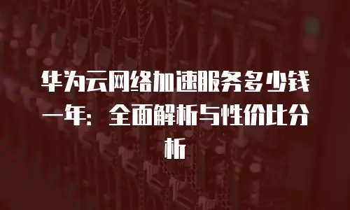华为云网络加速服务多少钱一年：全面解析与性价比分析