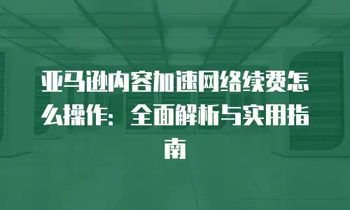 亚马逊内容加速网络续费怎么操作：全面解析与实用指南