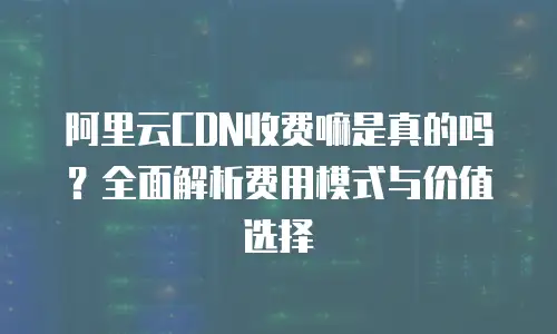 阿里云CDN收费嘛是真的吗？全面解析费用模式与价值选择