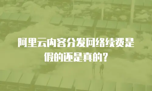 阿里云内容分发网络续费是假的还是真的？