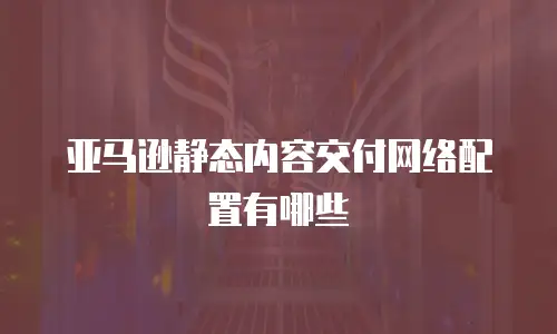 亚马逊静态内容交付网络配置有哪些