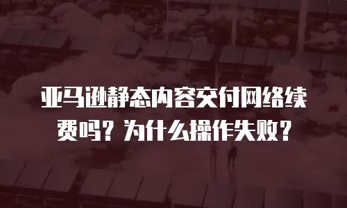 亚马逊静态内容交付网络续费吗？为什么操作失败？