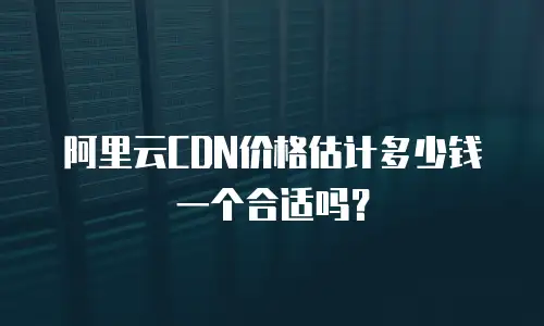 阿里云CDN价格估计多少钱一个合适吗？