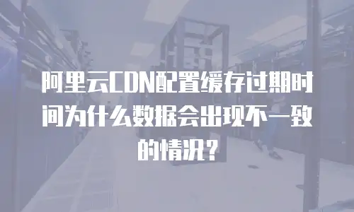 阿里云CDN配置缓存过期时间为什么数据会出现不一致的情况？