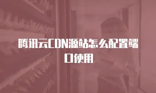 腾讯云CDN源站怎么配置端口使用
