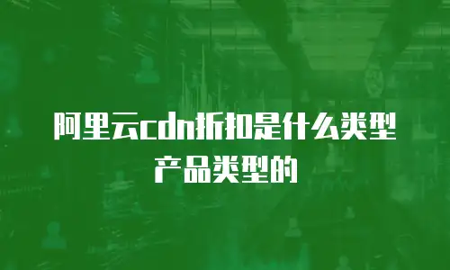阿里云CDN折扣是什么类型产品类型的