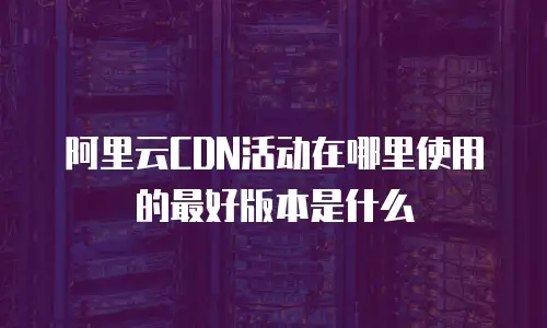 阿里云CDN活动在哪里使用的最好版本是什么