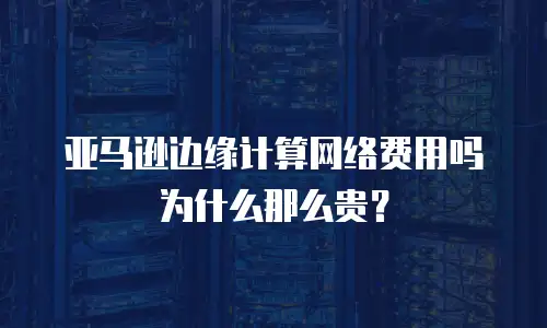 亚马逊边缘计算网络费用吗为什么那么贵？