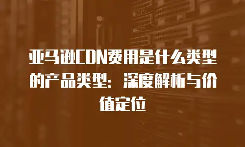 亚马逊CDN费用是什么类型的产品类型：深度解析与价值定位