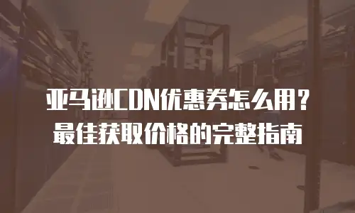 亚马逊CDN优惠券怎么用？最佳获取价格的完整指南