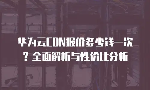 华为云CDN报价多少钱一次？全面解析与性价比分析