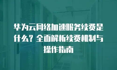 华为云网络加速服务续费是什么？全面解析续费机制与操作指南