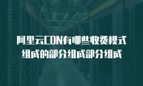 阿里云CDN有哪些收费模式组成的部分组成部分组成