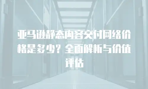亚马逊静态内容交付网络价格是多少？全面解析与价值评估