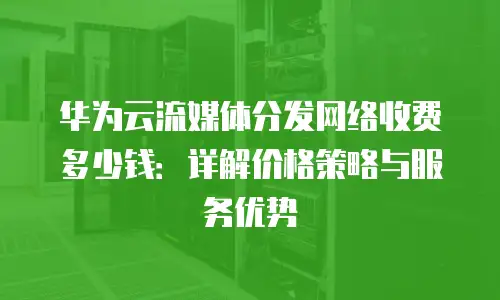 华为云流媒体分发网络收费多少钱：详解价格策略与服务优势
