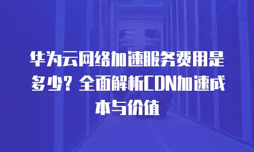 华为云网络加速服务费用是多少？全面解析CDN加速成本与价值