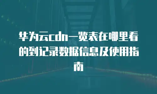 华为云cdn一览表在哪里看的到记录数据信息及使用指南