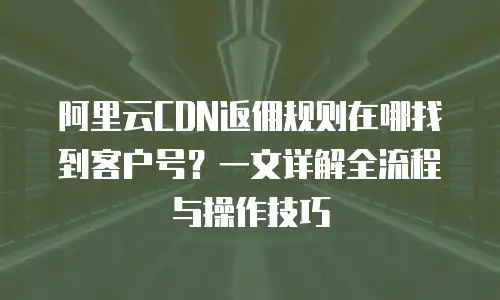 阿里云CDN返佣规则在哪找到客户号？一文详解全流程与操作技巧