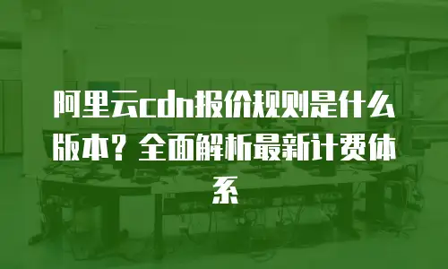 阿里云cdn报价规则是什么版本？全面解析最新计费体系