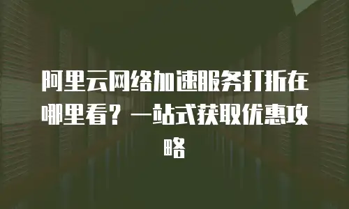 阿里云网络加速服务打折在哪里看？一站式获取优惠攻略