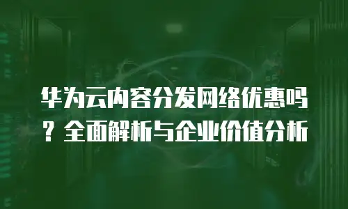 华为云内容分发网络优惠吗？全面解析与企业价值分析