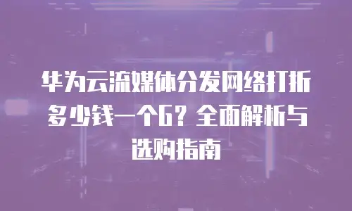 华为云流媒体分发网络打折多少钱一个G？全面解析与选购指南
