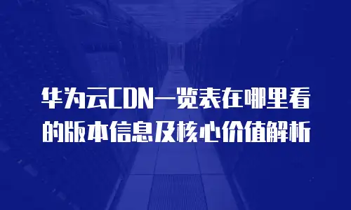 华为云CDN一览表在哪里看的版本信息及核心价值解析