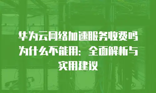 华为云网络加速服务收费吗为什么不能用：全面解析与实用建议