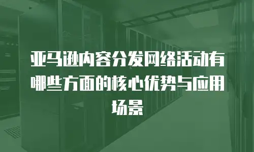 亚马逊内容分发网络活动有哪些方面的核心优势与应用场景