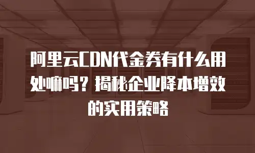阿里云CDN代金券有什么用处嘛吗？揭秘企业降本增效的实用策略