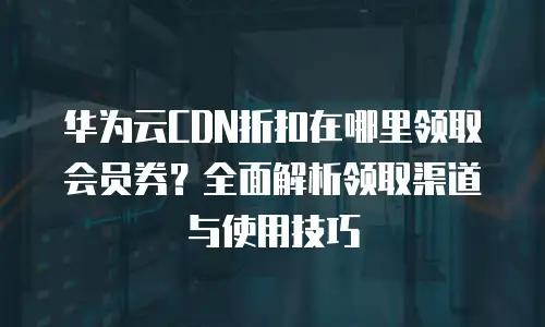 华为云CDN折扣在哪里领取会员券？全面解析领取渠道与使用技巧