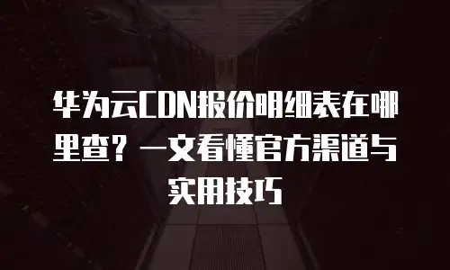 华为云CDN报价明细表在哪里查？一文看懂官方渠道与实用技巧