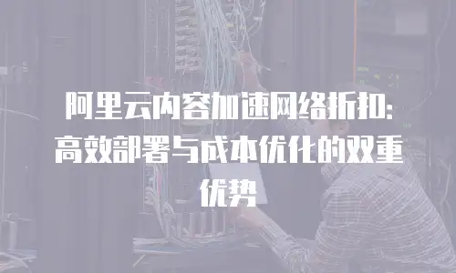 阿里云内容加速网络折扣：高效部署与成本优化的双重优势