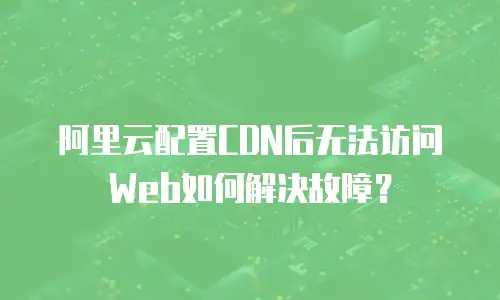 阿里云配置CDN后无法访问Web如何解决故障？